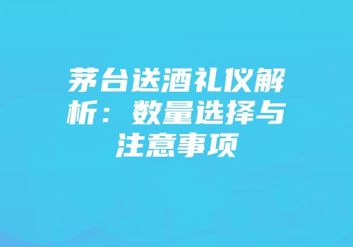 茅台送酒礼仪解析：数量选择与注意事项