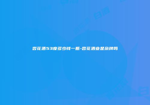 杏花酒53度多少钱一瓶-杏花酒业是杂牌吗