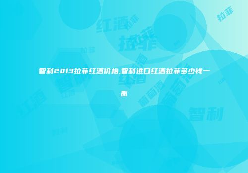 智利2013拉菲红酒价格,智利进口红酒拉菲多少钱一瓶