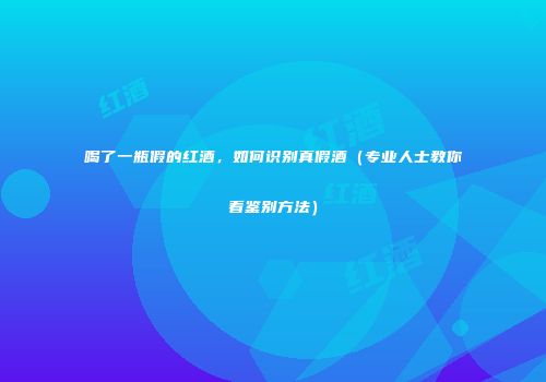 喝了一瓶假的红酒，如何识别真假酒（专业人士教你看鉴别方法）
