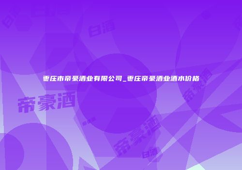 枣庄市帝豪酒业有限公司_枣庄帝豪酒业酒水价格