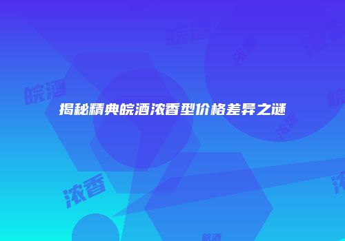 揭秘精典皖酒浓香型价格差异之谜