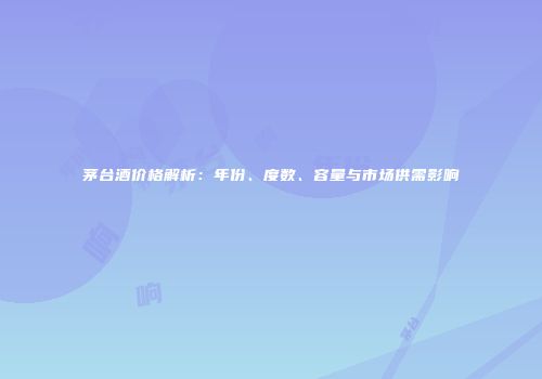 茅台酒价格解析：年份、度数、容量与市场供需影响
