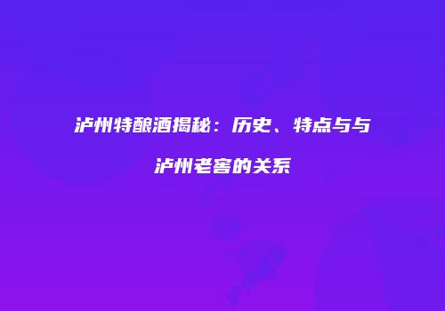 泸州特酿酒揭秘：历史、特点与与泸州老窖的关系