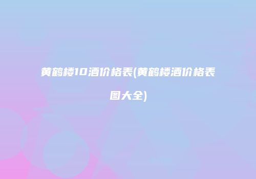 黄鹤楼10酒价格表(黄鹤楼酒价格表图大全)