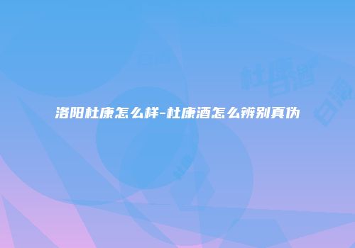 洛阳杜康怎么样-杜康酒怎么辨别真伪