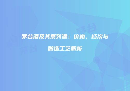 茅台酒及其系列酒：价格、档次与酿造工艺解析