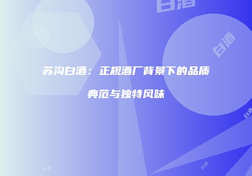 苏沟白酒：正规酒厂背景下的品质典范与独特风味