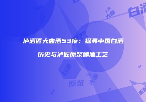 泸酒匠大曲酒53度：探寻中国白酒历史与泸匠原浆酿酒工艺