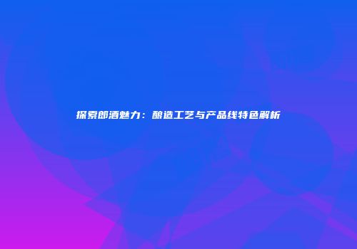 探索郎酒魅力：酿造工艺与产品线特色解析