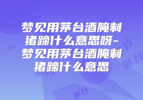 梦见用茅台酒腌制猪蹄什么意思呀-梦见用茅台酒腌制猪蹄什么意思