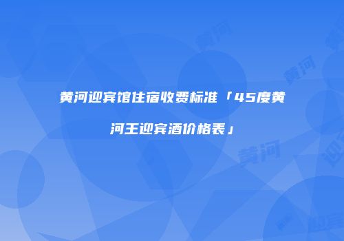 黄河迎宾馆住宿收费标准「45度黄河王迎宾酒价格表」