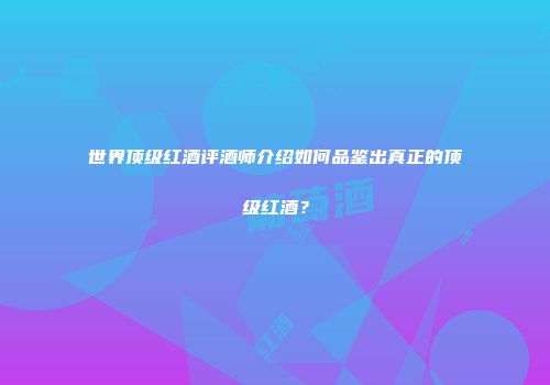 世界顶级红酒评酒师介绍如何品鉴出真正的顶级红酒？