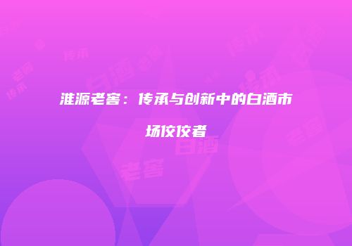 淮源老窖：传承与创新中的白酒市场佼佼者