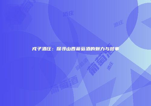 戎子酒庄：探寻山西葡萄酒的魅力与故事