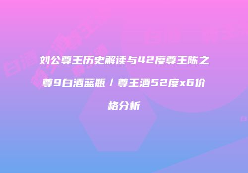 刘公尊王历史解读与42度尊王陈之尊9白酒蓝瓶／尊王酒52度x6价格分析