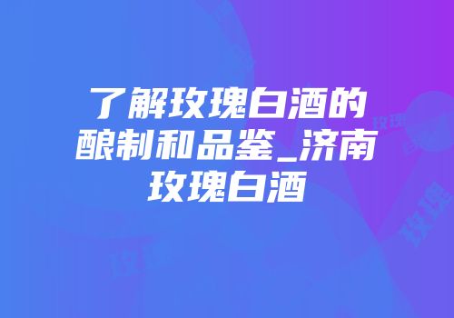 了解玫瑰白酒的酿制和品鉴_济南玫瑰白酒