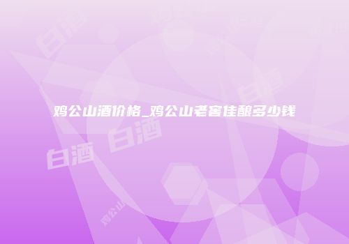 鸡公山酒价格_鸡公山老窖佳酿多少钱