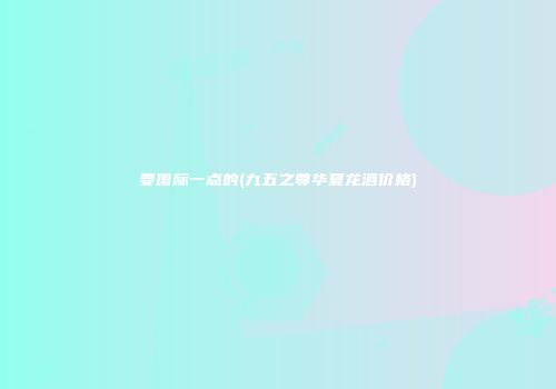 要国际一点的(九五之尊华夏龙酒价格)