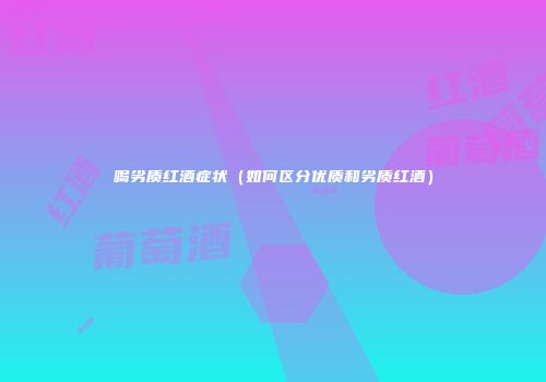 喝劣质红酒症状（如何区分优质和劣质红酒）