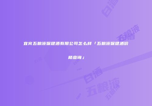 宜宾五粮液保健酒有限公司怎么样「五粮液保健酒价格查询」