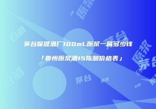 茅台保健酒厂100mL原浆一箱多少钱「贵州原浆酒15陈酿价格表」
