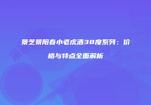 景芝景阳春小老虎酒38度系列：价格与特点全面解析