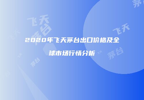 2020年飞天茅台出口价格及全球市场行情分析