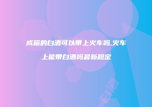 成箱的白酒可以带上火车吗,火车上能带白酒吗最新规定