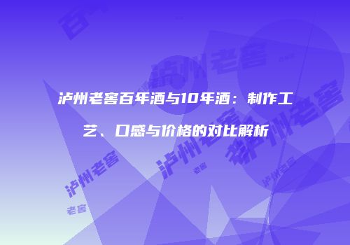 泸州老窖百年酒与10年酒：制作工艺、口感与价格的对比解析