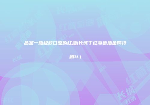 品鉴一瓶极致口感的红酒(长城干红葡萄酒金牌特酿1L)
