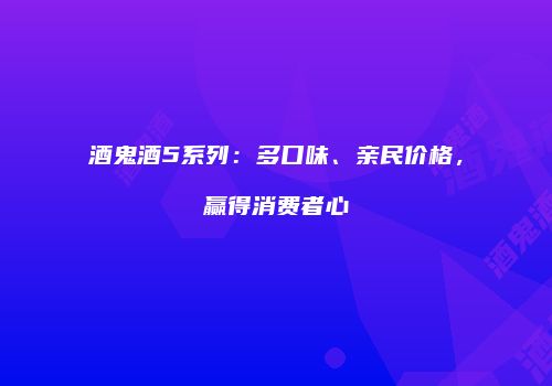 酒鬼酒5系列：多口味、亲民价格，赢得消费者心