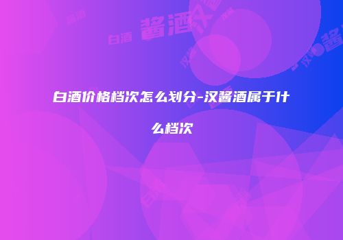 白酒价格档次怎么划分-汉酱酒属于什么档次