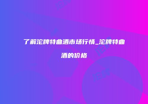 了解沱牌特曲酒市场行情_沱牌特曲酒的价格