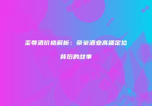 玺尊酒价格解析：帝豪酒业高端定位背后的故事