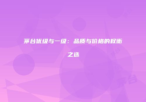 茅台优级与一级：品质与价格的权衡之选