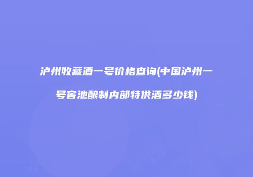 泸州收藏酒一号价格查询(中国泸州一号窖池酿制内部特供酒多少钱)