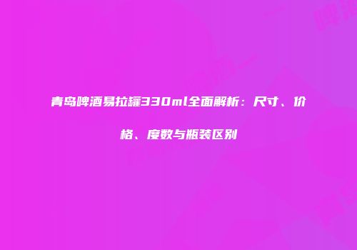 青岛啤酒易拉罐330ml全面解析：尺寸、价格、度数与瓶装区别