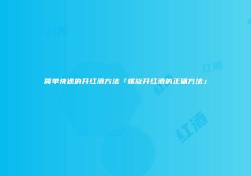 简单快速的开红酒方法「螺旋开红酒的正确方法」