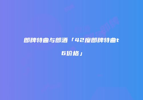 郎牌特曲与郎酒「42度郎牌特曲t6价格」