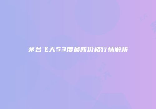 茅台飞天53度最新价格行情解析