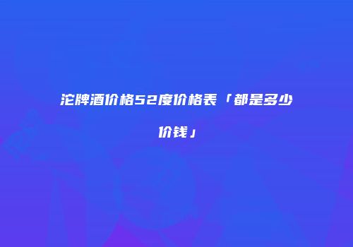 沱牌酒价格52度价格表「都是多少价钱」