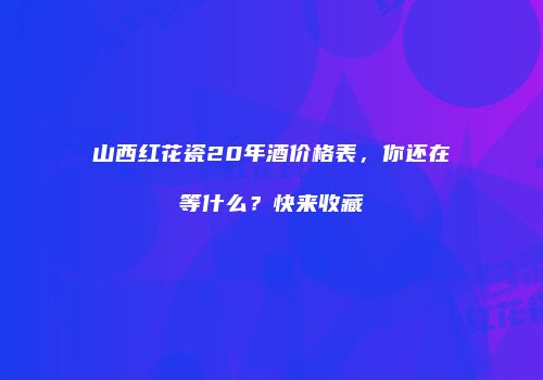 山西红花瓷20年酒价格表，你还在等什么？快来收藏