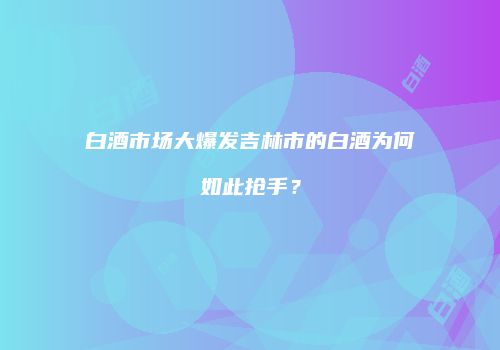 白酒市场大爆发吉林市的白酒为何如此抢手？