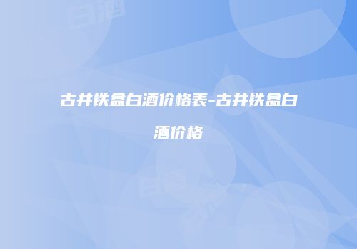 古井铁盒白酒价格表-古井铁盒白酒价格