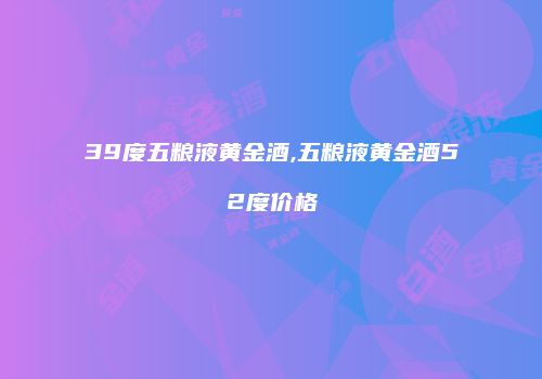 39度五粮液黄金酒,五粮液黄金酒52度价格
