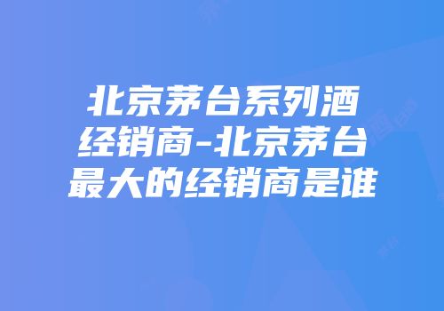 北京茅台系列酒经销商-北京茅台最大的经销商是谁