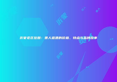 沂蒙老区佳酿：贵人道酒的价格、特点与品牌故事