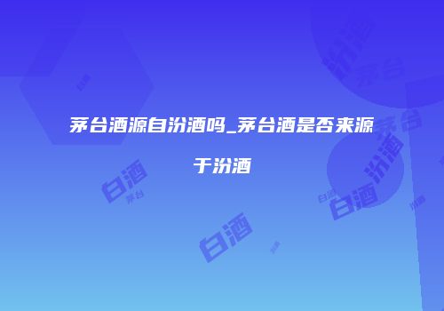茅台酒源自汾酒吗_茅台酒是否来源于汾酒