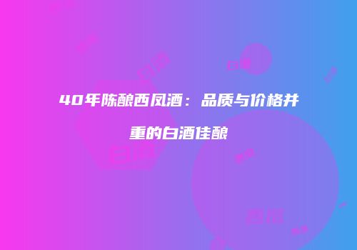 40年陈酿西凤酒：品质与价格并重的白酒佳酿